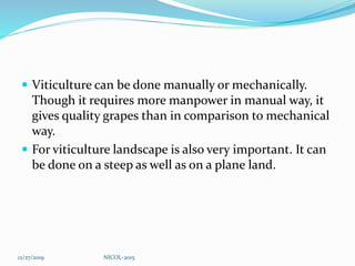  Viticulture can be done manually or mechanically.
Though it requires more manpower in manual way, it
gives quality grapes than in comparison to mechanical
way.
 For viticulture landscape is also very important. It can
be done on a steep as well as on a plane land.
12/27/2019 NICOL-2015
 