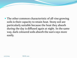  The other common characteristic of all vine growing
soils is their capacity to retain heat. Stony soil are
particularly suitable because the heat they absorb
during the day is diffused again at night. In the same
way, dark coloured soils absorb the sun’s rays more
easily.
12/27/2019 NICOL-2015
 