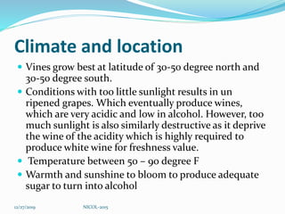 Climate and location
 Vines grow best at latitude of 30-50 degree north and
30-50 degree south.
 Conditions with too little sunlight results in un
ripened grapes. Which eventually produce wines,
which are very acidic and low in alcohol. However, too
much sunlight is also similarly destructive as it deprive
the wine of the acidity which is highly required to
produce white wine for freshness value.
 Temperature between 50 – 90 degree F
 Warmth and sunshine to bloom to produce adequate
sugar to turn into alcohol
12/27/2019 NICOL-2015
 