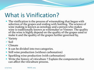 What is Vinification?
 The vinification is the process of winemaking that began with
selection of the grapes and ending with bottling. The science of
wine making is known as oenology and a person who makes
wine is traditionally known as winemaker or Vintner. The quality
of the wine is highly depend on the quality of the grapes used to
make it and the quality of the grapes further governed by,
 Variety
 Soil
 Climate
 It can be divided into two categories.
 Still wine production (without carbonation)
 Sparkling wine production (with carbonation)
 Write the history of viticulture ? Explain the components that
can affect the viticulture process.
12/27/2019 NICOL-2015
 