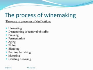 The process of winemaking
There are 10 processes of vinification:
 Harvesting
 Destemming or removal of stalks
 Pressing
 Fermentation
 Aging
 Fining
 Blending
 Bottling & corking
 Maturing
 Labeling & storing
12/27/2019 NICOL-2015
 