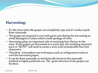 Harvesting:
 It’s the time when the grapes are completely ripe and it’s ready to pick
from vineyards.
 The grapes are required to cut with great care during the harvesting to
avoid damaged or rotten which result spoilage of wine.
 Harvesting plays an important role in retaining fruit flavors in the
wine. If the grapes are harvested on a warm day, the resulting extracted
juice or “MUST” will tend to create a wine with considerable less fruit
characters.
 Therefore winemakers use techniques such as refrigerated trucks to
cool the harvested grapes.
 It can be done manually or mechanically however the manually
method is highly preferred coz. The good selection of the grapes can
be done.
12/27/2019 NICOL-2015
 