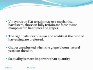  Vineyards on flat terrain may use mechanical
harvesters, those on hilly terrain are force to use
manpower to hand pick the grapes.
 The right balances of sugar and acidity at the time of
harvesting are preferred.
 Grapes are plucked when the grape bloom natural
yeast on the skin.
 So quality is more important than quantity.
12/27/2019 NICOL-2015
 