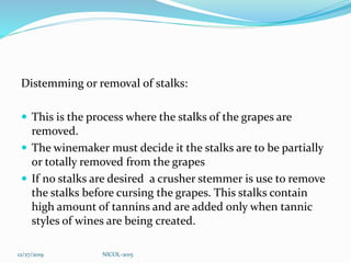 Distemming or removal of stalks:
 This is the process where the stalks of the grapes are
removed.
 The winemaker must decide it the stalks are to be partially
or totally removed from the grapes
 If no stalks are desired a crusher stemmer is use to remove
the stalks before cursing the grapes. This stalks contain
high amount of tannins and are added only when tannic
styles of wines are being created.
12/27/2019 NICOL-2015
 