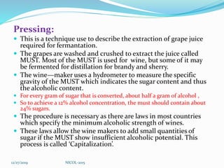 Pressing:
 This is a technique use to describe the extraction of grape juice
required for fermantation.
 The grapes are washed and crushed to extract the juice called
MUST. Most of the MUST is used for wine, but some of it may
be fermented for distillation for brandy and sherry.
 The wine—maker uses a hydrometer to measure the specific
gravity of the MUST which indicates the sugar content and thus
the alcoholic content.
 For every gram of sugar that is converted, about half a gram of alcohol ,
 So to achieve a 12% alcohol concentration, the must should contain about
24% sugars.
 The procedure is necessary as there are laws in most countries
which specify the minimum alcoholic strength of wines.
 These laws allow the wine makers to add small quantities of
sugar if the MUST show insufficient alcoholic potential. This
process is called ‘Capitalization’.
12/27/2019 NICOL-2015
 