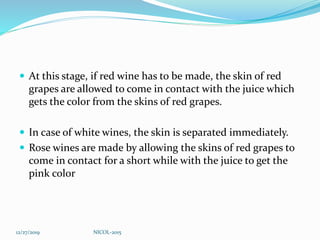  At this stage, if red wine has to be made, the skin of red
grapes are allowed to come in contact with the juice which
gets the color from the skins of red grapes.
 In case of white wines, the skin is separated immediately.
 Rose wines are made by allowing the skins of red grapes to
come in contact for a short while with the juice to get the
pink color
12/27/2019 NICOL-2015
 