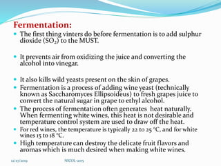 Fermentation:
 The first thing vinters do before fermentation is to add sulphur
dioxide (SO₂) to the MUST.
 It prevents air from oxidizing the juice and converting the
alcohol into vinegar.
 It also kills wild yeasts present on the skin of grapes.
 Fermentation is a process of adding wine yeast (technically
known as Saccharomyces Ellipsoideus) to fresh grapes juice to
convert the natural sugar in grape to ethyl alcohol.
 The process of fermentation often generates heat naturally.
When fermenting white wines, this heat is not desirable and
temperature control system are used to draw off the heat.
 For red wines, the temperature is typically 22 to 25 °C, and for white
wines 15 to 18 °C.
 High temperature can destroy the delicate fruit flavors and
aromas which is much desired when making white wines.
12/27/2019 NICOL-2015
 