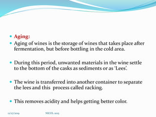  Aging:
 Aging of wines is the storage of wines that takes place after
fermentation, but before bottling in the cold area.
 During this period, unwanted materials in the wine settle
to the bottom of the casks as sediments or as ‘Lees’.
 The wine is transferred into another container to separate
the lees and this process called racking.
 This removes acidity and helps getting better color.
12/27/2019 NICOL-2015
 