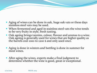  Aging of wines can be done in oak, huge oak vats or these days
stainless steel vats may be used.
 When fermented and aged in stainless steel vats the wine tends
to be very fruity in style, fresh tasting.
 Oak ageing brings tannins, colour, flavour and aromas to a wine.
Oak ageing is generally used for wines that are higher quality as
the barrels cost 1000 to 1200 $ and only used once.
 Aging is done in winters and bottling is done in summer for
most wines.
 After aging the wines, experts make a final judgment to
determine whether the wine is good, great or exceptional.
12/27/2019 NICOL-2015
 