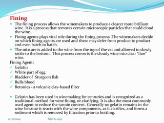 Fining
 The fining process allows the winemakers to produce a clearer more brilliant
wine. It is a process that removes certain microscopic particles that could cloud
the wine.
 Fining agents plays vital role during the fining process .The winemakers decide
on which fining agents are used and these may defer from product to product
and even batch to batch.
 The mixture is added to the wine from the top of the vat and allowed to slowly
settle to the bottom. This process converts the cloudy wine into clear “fine”
wine.
Fining Agent:
 Gelatin
 White part of egg
 Bladder of Sturgeon fish
 Bulls blood
 Betonies - a volcanic clay-based filter
 Gelatin has been used in winemaking for centuries and is recognized as a
traditional method for wine fining, or clarifying. It is also the most commonly
used agent to reduce the tannin content. Generally no gelatin remains in the
wine because it reacts with the wine components, as it clarifies, and forms a
sediment which is removed by filtration prior to bottling.
12/27/2019 NICOL-2015
 