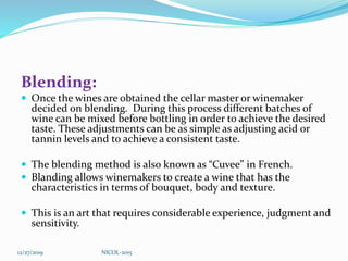 Blending:
 Once the wines are obtained the cellar master or winemaker
decided on blending. During this process different batches of
wine can be mixed before bottling in order to achieve the desired
taste. These adjustments can be as simple as adjusting acid or
tannin levels and to achieve a consistent taste.
 The blending method is also known as “Cuvee” in French.
 Blanding allows winemakers to create a wine that has the
characteristics in terms of bouquet, body and texture.
 This is an art that requires considerable experience, judgment and
sensitivity.
12/27/2019 NICOL-2015
 