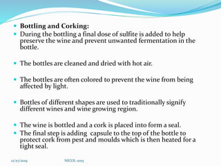  Bottling and Corking:
 During the bottling a final dose of sulfite is added to help
preserve the wine and prevent unwanted fermentation in the
bottle.
 The bottles are cleaned and dried with hot air.
 The bottles are often colored to prevent the wine from being
affected by light.
 Bottles of different shapes are used to traditionally signify
different wines and wine growing region.
 The wine is bottled and a cork is placed into form a seal.
 The final step is adding capsule to the top of the bottle to
protect cork from pest and moulds which is then heated for a
tight seal.
12/27/2019 NICOL-2015
 
