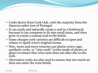  Corks derive from Cork Oak, with the majority from the
Quercus suber tree of Portugal.
 It can easily and naturally create a seal in a bottleneck
because it can compress to fit into small areas, and then
grow to create a custom seal to the bottle.
 Some cheaper cork varieties are difficult to open and
reduce or spoilt wine’s original aroma.
 Now, more and more wineries use plastic screw caps,
synthetic corks, or “vino-seals” (corks made of plastic or
glass) to ensure that wine taste does not alter due to the
cork.
 Alternative corks are also used to ensure that too much air
does not enter the wine bottle.
12/27/2019 NICOL-2015
 