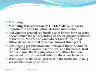  Maturing:
 Maturing also known as BOTTLE AGING. It is very
important in order to uphold its taste and essence.
 Red wines in general can bottle age in homes for 2-10 years,
or even much longer depending on the origin and structure
of the wine. Most white wines do not need time to age,
although can be stored for a maximum of three years.
 Bottle aging permits more maturation of the wine and for
the oak barrel’s flavors (in red wines) and the natural fruit
flavors to mix. Bottle aging also slowly allows for more
controlled oxidization and enhance the wine character.
 Wines aged in the casks, matured in the bottle for up to 15
yrs, are known as great wines.
12/27/2019 NICOL-2015
 