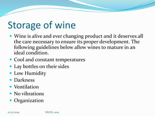 Storage of wine
 Wine is alive and ever changing product and it deserves all
the care necessary to ensure its proper development. The
following guidelines below allow wines to mature in an
ideal condition.
 Cool and constant temperatures
 Lay bottles on their sides
 Low Humidity
 Darkness
 Ventilation
 No vibrations
 Organization
12/27/2019 NICOL-2015
 