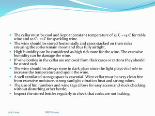  The cellar must be cool and kept at constant temperature of 12 C – 14 C for table
wine and 10 C- 11 C for sparkling wine.
 The wine should be stored horizontally and cases stacked on their sides
ensuring the corks remain moist and thus fully airtight.
 High humidity can be considered as high rick zone for the wine. The excessive
humidity can be damage the wine.
 If wine bottles in the cellar are removed from their cases or cartons they should
be stored rack.
 The wine should be always store in dark place since the light plays vital role to
increase the temperature and spoilt the wine.
 A well ventilated storage space is essential. Wine cellar must be very clean free
from excessive moisture, strong sunlight vibration heat and strong odors.
 The use of bin numbers and wine tags allows for easy access and stock checking
without disturbing other bottle.
 Inspect the stored bottles regularly to check that corks are not leaking.
12/27/2019 NICOL-2015
 