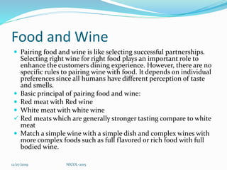 Food and Wine
 Pairing food and wine is like selecting successful partnerships.
Selecting right wine for right food plays an important role to
enhance the customers dining experience. However, there are no
specific rules to pairing wine with food. It depends on individual
preferences since all humans have different perception of taste
and smells.
 Basic principal of pairing food and wine:
 Red meat with Red wine
 White meat with white wine
 Red meats which are generally stronger tasting compare to white
meat
 Match a simple wine with a simple dish and complex wines with
more complex foods such as full flavored or rich food with full
bodied wine.
12/27/2019 NICOL-2015
 