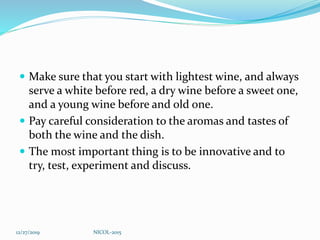  Make sure that you start with lightest wine, and always
serve a white before red, a dry wine before a sweet one,
and a young wine before and old one.
 Pay careful consideration to the aromas and tastes of
both the wine and the dish.
 The most important thing is to be innovative and to
try, test, experiment and discuss.
12/27/2019 NICOL-2015
 