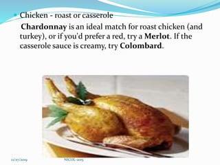  Chicken - roast or casserole
Chardonnay is an ideal match for roast chicken (and
turkey), or if you'd prefer a red, try a Merlot. If the
casserole sauce is creamy, try Colombard.
12/27/2019 NICOL-2015
 