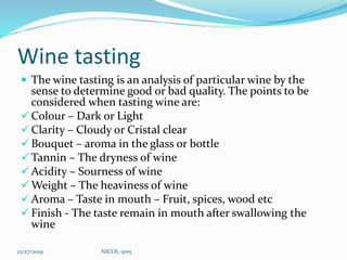 Wine tasting
 The wine tasting is an analysis of particular wine by the
sense to determine good or bad quality. The points to be
considered when tasting wine are:
 Colour – Dark or Light
 Clarity – Cloudy or Cristal clear
 Bouquet – aroma in the glass or bottle
 Tannin – The dryness of wine
 Acidity – Sourness of wine
 Weight – The heaviness of wine
 Aroma – Taste in mouth – Fruit, spices, wood etc
 Finish - The taste remain in mouth after swallowing the
wine
12/27/2019 NICOL-2015
 