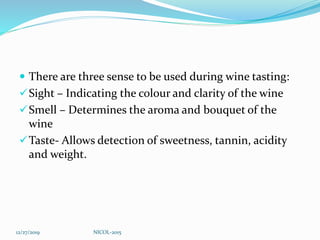  There are three sense to be used during wine tasting:
Sight – Indicating the colour and clarity of the wine
Smell – Determines the aroma and bouquet of the
wine
Taste- Allows detection of sweetness, tannin, acidity
and weight.
12/27/2019 NICOL-2015
 
