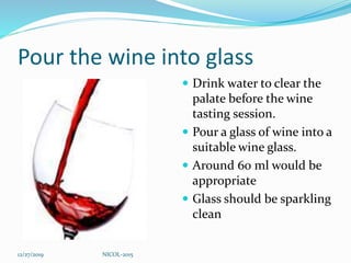Pour the wine into glass
 Drink water to clear the
palate before the wine
tasting session.
 Pour a glass of wine into a
suitable wine glass.
 Around 60 ml would be
appropriate
 Glass should be sparkling
clean
12/27/2019 NICOL-2015
 