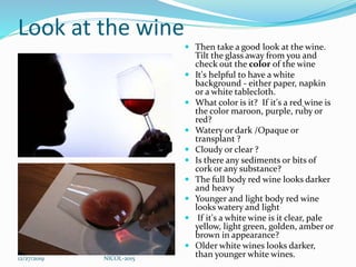 Look at the wine
 Then take a good look at the wine.
Tilt the glass away from you and
check out the color of the wine
 It's helpful to have a white
background - either paper, napkin
or a white tablecloth.
 What color is it? If it's a red wine is
the color maroon, purple, ruby or
red?
 Watery or dark /Opaque or
transplant ?
 Cloudy or clear ?
 Is there any sediments or bits of
cork or any substance?
 The full body red wine looks darker
and heavy
 Younger and light body red wine
looks watery and light
 If it's a white wine is it clear, pale
yellow, light green, golden, amber or
brown in appearance?
 Older white wines looks darker,
than younger white wines.12/27/2019 NICOL-2015
 