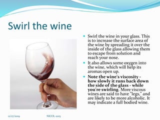 Swirl the wine
 Swirl the wine in your glass. This
is to increase the surface area of
the wine by spreading it over the
inside of the glass allowing them
to escape from solution and
reach your nose.
 It also allows some oxygen into
the wine, which will help its
aromas open up.
 Note the wine's viscosity -
how slowly it runs back down
the side of the glass - while
you're swirling. More viscous
wines are said to have "legs," and
are likely to be more alcoholic. It
may indicate a full bodied wine.
12/27/2019 NICOL-2015
 