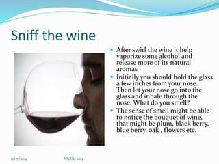 Sniff the wine
 After swirl the wine it help
vaporize some alcohol and
release more of its natural
aromas
 Initially you should hold the glass
a few inches from your nose.
Then let your nose go into the
glass and inhale through the
nose. What do you smell?
 The sense of smell might be able
to notice the bouquet of wine,
that might be plum, black berry,
blue berry, oak , flowers etc.
12/27/2019 NICOL-2015
 