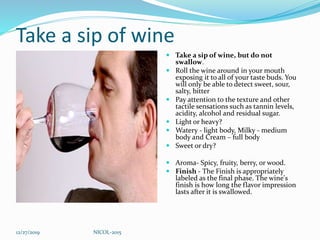 Take a sip of wine
 Take a sip of wine, but do not
swallow.
 Roll the wine around in your mouth
exposing it to all of your taste buds. You
will only be able to detect sweet, sour,
salty, bitter
 Pay attention to the texture and other
tactile sensations such as tannin levels,
acidity, alcohol and residual sugar.
 Light or heavy?
 Watery - light body, Milky - medium
body and Cream – full body
 Sweet or dry?
 Aroma- Spicy, fruity, berry, or wood.
 Finish - The Finish is appropriately
labeled as the final phase. The wine's
finish is how long the flavor impression
lasts after it is swallowed.
12/27/2019 NICOL-2015
 
