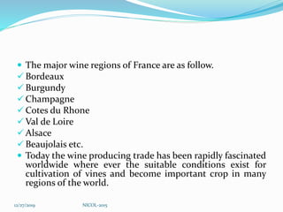  The major wine regions of France are as follow.
 Bordeaux
 Burgundy
 Champagne
 Cotes du Rhone
 Val de Loire
 Alsace
 Beaujolais etc.
 Today the wine producing trade has been rapidly fascinated
worldwide where ever the suitable conditions exist for
cultivation of vines and become important crop in many
regions of the world.
12/27/2019 NICOL-2015
 