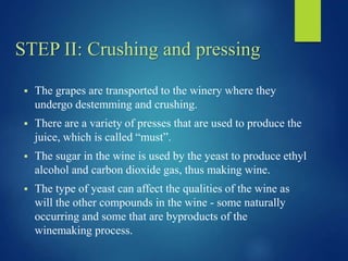 STEP II: Crushing and pressing
 The grapes are transported to the winery where they
undergo destemming and crushing.
 There are a variety of presses that are used to produce the
juice, which is called “must”.
 The sugar in the wine is used by the yeast to produce ethyl
alcohol and carbon dioxide gas, thus making wine.
 The type of yeast can affect the qualities of the wine as
will the other compounds in the wine - some naturally
occurring and some that are byproducts of the
winemaking process.
 