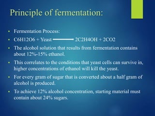 Principle of fermentation:
 Fermentation Process:
 C6H12O6 + Yeast 2C2H4OH + 2CO2
 The alcohol solution that results from fermentation contains
about 12%-15% ethanol.
 This correlates to the conditions that yeast cells can survive in,
higher concentrations of ethanol will kill the yeast.
 For every gram of sugar that is converted about a half gram of
alcohol is produced.
 To achieve 12% alcohol concentration, starting material must
contain about 24% sugars.
 