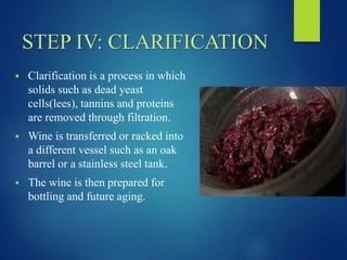 STEP IV: CLARIFICATION
 Clarification is a process in which
solids such as dead yeast
cells(lees), tannins and proteins
are removed through filtration.
 Wine is transferred or racked into
a different vessel such as an oak
barrel or a stainless steel tank.
 The wine is then prepared for
bottling and future aging.
 