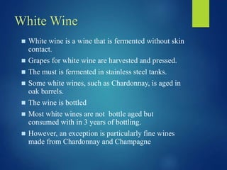 White Wine
 White wine is a wine that is fermented without skin
contact.
 Grapes for white wine are harvested and pressed.
 The must is fermented in stainless steel tanks.
 Some white wines, such as Chardonnay, is aged in
oak barrels.
 The wine is bottled
 Most white wines are not bottle aged but
consumed with in 3 years of bottling.
 However, an exception is particularly fine wines
made from Chardonnay and Champagne
 