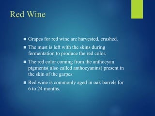 Red Wine
 Grapes for red wine are harvested, crushed.
 The must is left with the skins during
fermentation to produce the red color.
 The red color coming from the anthocyan
pigments( also called anthocyanins) present in
the skin of the garpes
 Red wine is commonly aged in oak barrels for
6 to 24 months.
 