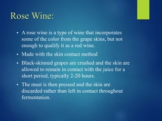 Rose Wine:
 A rose wine is a type of wine that incorporates
some of the color from the grape skins, but not
enough to qualify it as a red wine.
 Made with the skin contact method
 Black-skinned grapes are crushed and the skin are
allowed to remain in contact with the juice for a
short period, typically 2-20 hours.
 The must is then pressed and the skin are
discarded rather than left in contact throughout
fermentation.
 