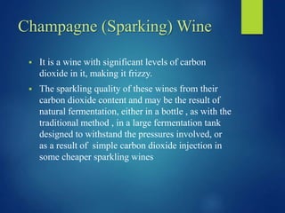 Champagne (Sparking) Wine
 It is a wine with significant levels of carbon
dioxide in it, making it frizzy.
 The sparkling quality of these wines from their
carbon dioxide content and may be the result of
natural fermentation, either in a bottle , as with the
traditional method , in a large fermentation tank
designed to withstand the pressures involved, or
as a result of simple carbon dioxide injection in
some cheaper sparkling wines
 