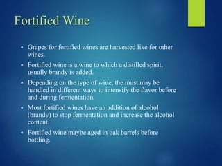 Fortified Wine
 Grapes for fortified wines are harvested like for other
wines.
 Fortified wine is a wine to which a distilled spirit,
usually brandy is added.
 Depending on the type of wine, the must may be
handled in different ways to intensify the flavor before
and during fermentation.
 Most fortified wines have an addition of alcohol
(brandy) to stop fermentation and increase the alcohol
content.
 Fortified wine maybe aged in oak barrels before
bottling.
 