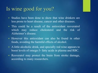 Is wine good for you?
 Studies have been done to show that wine drinkers are
less prone to heart disease, cancer and other diseases.
 This could be a result of the antioxidant resveratrol
which may reduce cholesterol and the risk of
Alzheimer’s disease.
 However this antioxidant can also be found in other
foods, avoiding the harmful effects of alcohol.
 A little alcoholic drink, and specially red wine appears to
boost levels of omega-3- fatty acids in plasma and RBC.
 Resveratol may protect the brain from stroke damage,
according to many researchers.
 