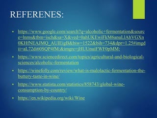 REFERENES:
 https://www.google.com/search?q=alcoholic+fermentation&sourc
e=lnms&tbm=isch&sa=X&ved=0ahUKEwiFkM6anuLlAhVGXn
0KHfNEAJMQ_AUIEigB&biw=1522&bih=734&dpr=1.25#imgd
ii=aL72di60SQP4fM:&imgrc=jHUUnuiFWF0pMM:
 https://www.sciencedirect.com/topics/agricultural-and-biological-
sciences/alcoholic-fermentation
 https://winefolly.com/review/what-is-malolactic-fermentation-the-
buttery-taste-in-wine/
 https://www.statista.com/statistics/858743/global-wine-
consumption-by-country/
 https://en.wikipedia.org/wiki/Wine
 