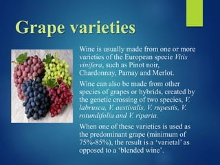 Grape varieties
Wine is usually made from one or more
varieties of the European specie Vitis
vinifera, such as Pinot noir,
Chardonnay, Pamay and Merlot.
Wine can also be made from other
species of grapes or hybrids, created by
the genetic crossing of two species, V.
labrusca, V. aestivalis, V. rupestis, V.
rotundifolia and V. riparia.
When one of these varieties is used as
the predominant grape (minimum of
75%-85%), the result is a ‘varietal’ as
opposed to a ‘blended wine’.
 