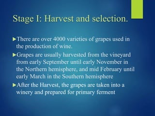 Stage I: Harvest and selection.
There are over 4000 varieties of grapes used in
the production of wine.
Grapes are usually harvested from the vineyard
from early September until early November in
the Northern hemisphere, and mid February until
early March in the Southern hemisphere
After the Harvest, the grapes are taken into a
winery and prepared for primary ferment
 