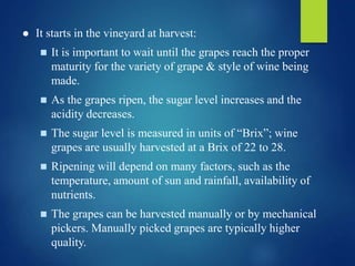  It starts in the vineyard at harvest:
 It is important to wait until the grapes reach the proper
maturity for the variety of grape & style of wine being
made.
 As the grapes ripen, the sugar level increases and the
acidity decreases.
 The sugar level is measured in units of “Brix”; wine
grapes are usually harvested at a Brix of 22 to 28.
 Ripening will depend on many factors, such as the
temperature, amount of sun and rainfall, availability of
nutrients.
 The grapes can be harvested manually or by mechanical
pickers. Manually picked grapes are typically higher
quality.
 