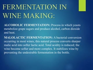 FERMENTATION IN
WINE MAKING:
ALCOHOLIC FERMENTATION: Process in which yeasts
metabolize grape sugars and produce alcohol, carbon dioxide
and heat.
MALOLACTIC FERMENTATION: A bacterial conversion
occurring in most wines, this natural process converts sharper
malic acid into softer lactic acid. Total acidity is reduced; the
wine become softer and more complex. It stabilizes wine by
preventing the undesirable fermentation in the bottle.
 