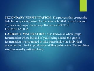SECONDARY FERMENTATION: The process that creates the
bubbles in sparkling wine. As the wine is bottled, a small amount
of yeasts and sugar crown cap. Known as BOTTLE
FERMENTATION
CARBONIC MACERATION: Also known as whole grape
fermentation where instead of yeast being added, the grapes
fermentation is encouraged to take place inside the individual
grape berries. Used in production of Beaujolais wine. The resulting
wine are usually soft and fruity.
 