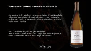 Cor amarelo limão pálido com aromas de frutas cítricas. No paladar,
sabores de notas cítricas de maçã e limão com tons de carvalho.
Acabamento médio, acidez equilibrada e terminando com paladar
sútil frutas e carvalho.
Uva : Chardonnay Região: França – Bourgogne
Teor alcoólico: 13%Harmoniza com Queijo azul, burrata, queijo de
cabra, massas leves, saladas com frango, e embutidos.
DOMAINE SAINT GERMAIN - CHARDONNAY/ BOURGOGNE
 