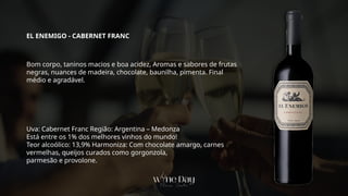 Uva: Cabernet Franc Região: Argentina – Medonza
Está entre os 1% dos melhores vinhos do mundo!
Teor alcoólico: 13,9% Harmoniza: Com chocolate amargo, carnes
vermelhas, queijos curados como gorgonzola,
parmesão e provolone.
Bom corpo, taninos macios e boa acidez, Aromas e sabores de frutas
negras, nuances de madeira, chocolate, baunilha, pimenta. Final
médio e agradável.
EL ENEMIGO - CABERNET FRANC
 
