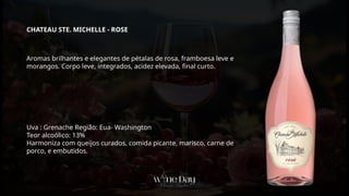 Aromas brilhantes e elegantes de pétalas de rosa, framboesa leve e
morangos. Corpo leve, integrados, acidez elevada, final curto.
Uva : Grenache Região: Eua- Washington
Teor alcoólico: 13%
Harmoniza com queijos curados, comida picante, marisco, carne de
porco, e embutidos.
CHATEAU STE. MICHELLE - ROSE
 