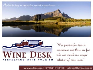Introducing a superior guest experience….




                                               “Our passion for wine is
                                               contagious and there are few
                                               who can match our unique
                                               selection of wine tours.”
              www.winedesk.co.za │ +27 (0) 21 418 0108 │ waterfront@winedesk.co.za
 
